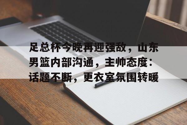 足总杯今晚再迎强敌，山东男篮内部沟通，主帅态度：话题不断，更衣室氛围转暖的简单介绍-开云