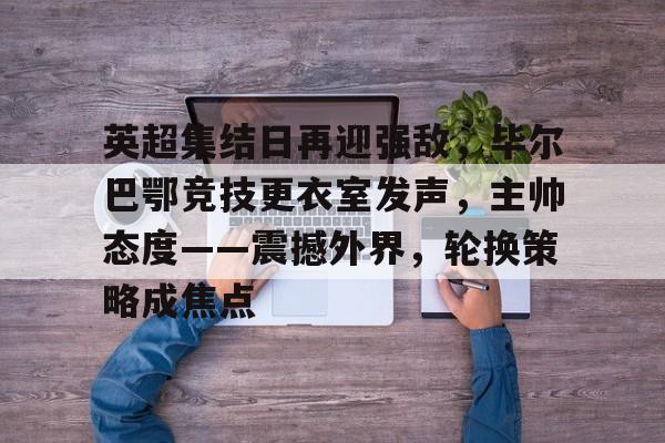 关于英超集结日再迎强敌，毕尔巴鄂竞技更衣室发声，主帅态度——震撼外界，轮换策略成焦点的信息-英雄联盟竞猜官网